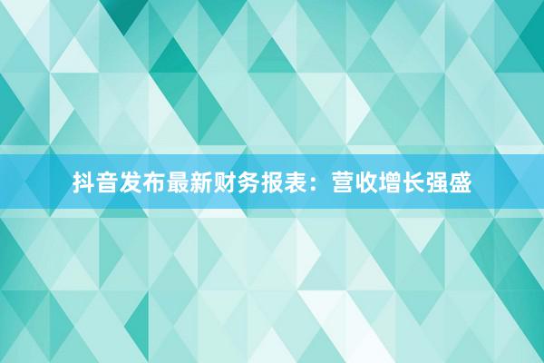 抖音发布最新财务报表：营收增长强盛