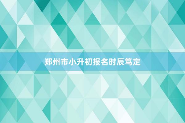 郑州市小升初报名时辰笃定