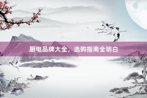 厨电品牌大全，选购指南全明白