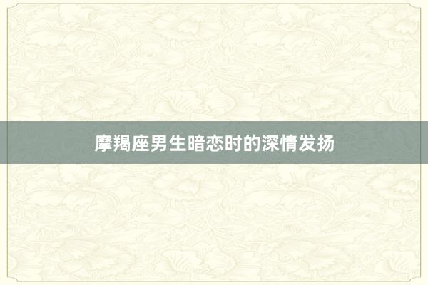 摩羯座男生暗恋时的深情发扬